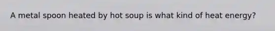 A metal spoon heated by hot soup is what kind of heat energy?