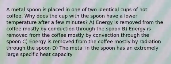 A metal spoon is placed in one of two identical cups of hot coffee. Why does the cup with the spoon have a lower temperature after a few minutes? A) Energy is removed from the coffee mostly by conduction through the spoon B) Energy is removed from the coffee mostly by convection through the spoon C) Energy is removed from the coffee mostly by radiation through the spoon D) The metal in the spoon has an extremely large specific heat capacity