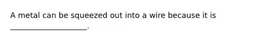 A metal can be squeezed out into a wire because it is ____________________.