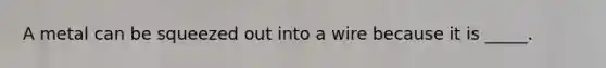 A metal can be squeezed out into a wire because it is _____.