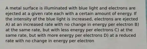 A metal surface is illuminated with blue light and electrons are ejected at a given rate each with a certain amount of energy. If the intensity of the blue light is increased, electrons are ejected A) at an increased rate with no change in energy per electron B) at the same rate, but with less energy per electrons C) at the same rate, but with more energy per electrons D) at a reduced rate with no change in energy per electron