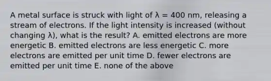 A metal surface is struck with light of λ = 400 nm, releasing a stream of electrons. If the light intensity is increased (without changing λ), what is the result? A. emitted electrons are more energetic B. emitted electrons are less energetic C. more electrons are emitted per unit time D. fewer electrons are emitted per unit time E. none of the above