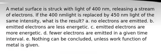 A metal surface is struck with light of 400 nm, releasing a stream of electrons. If the 400 nmlight is replaced by 450 nm light of the same intensity, what is the result? a. no electrons are emitted. b. emitted electrons are less energetic. c. emitted electrons are more energetic. d. fewer electrons are emitted in a given <a href='https://www.questionai.com/knowledge/kistlM8mUs-time-interval' class='anchor-knowledge'>time interval</a>. e. Nothing can be concluded, unless work function of metal is given.