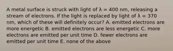 A metal surface is struck with light of λ = 400 nm, releasing a stream of electrons. If the light is replaced by light of λ = 370 nm, which of these will definitely occur? A. emitted electrons are more energetic B. emitted electrons are less energetic C. more electrons are emitted per unit time D. fewer electrons are emitted per unit time E. none of the above