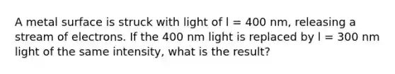 A metal surface is struck with light of l = 400 nm, releasing a stream of electrons. If the 400 nm light is replaced by l = 300 nm light of the same intensity, what is the result?