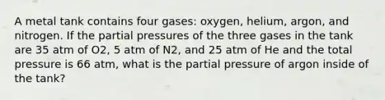 A metal tank contains four gases: oxygen, helium, argon, and nitrogen. If the partial pressures of the three gases in the tank are 35 atm of O2, 5 atm of N2, and 25 atm of He and the total pressure is 66 atm, what is the partial pressure of argon inside of the tank?