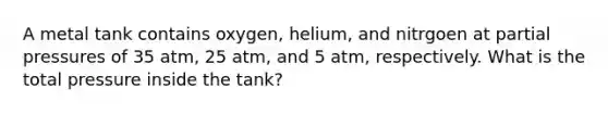 A metal tank contains oxygen, helium, and nitrgoen at partial pressures of 35 atm, 25 atm, and 5 atm, respectively. What is the total pressure inside the tank?