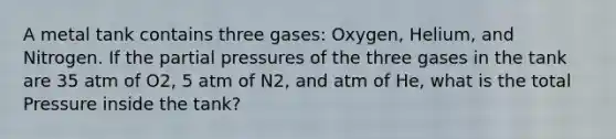 A metal tank contains three gases: Oxygen, Helium, and Nitrogen. If the partial pressures of the three gases in the tank are 35 atm of O2, 5 atm of N2, and atm of He, what is the total Pressure inside the tank?