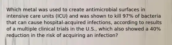 Which metal was used to create antimicrobial surfaces in intensive care units (ICU) and was shown to kill 97% of bacteria that can cause hospital-acquired infections, according to results of a multiple clinical trials in the U.S., which also showed a 40% reduction in the risk of acquiring an infection?