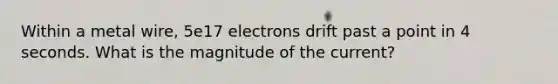 Within a metal wire, 5e17 electrons drift past a point in 4 seconds. What is the magnitude of the current?