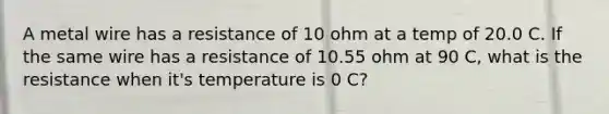 A metal wire has a resistance of 10 ohm at a temp of 20.0 C. If the same wire has a resistance of 10.55 ohm at 90 C, what is the resistance when it's temperature is 0 C?