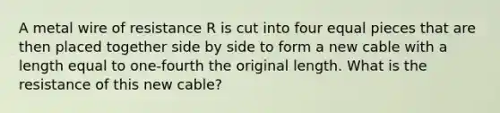 A metal wire of resistance R is cut into four equal pieces that are then placed together side by side to form a new cable with a length equal to one-fourth the original length. What is the resistance of this new cable?