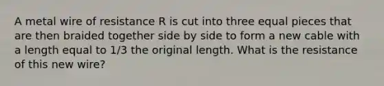 A metal wire of resistance R is cut into three equal pieces that are then braided together side by side to form a new cable with a length equal to 1/3 the original length. What is the resistance of this new wire?