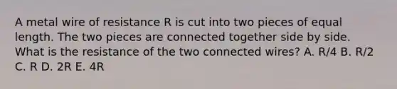 A metal wire of resistance R is cut into two pieces of equal length. The two pieces are connected together side by side. What is the resistance of the two connected wires? A. R/4 B. R/2 C. R D. 2R E. 4R