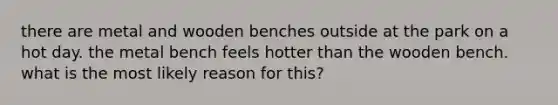 there are metal and wooden benches outside at the park on a hot day. the metal bench feels hotter than the wooden bench. what is the most likely reason for this?