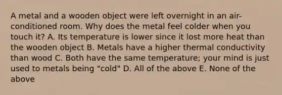 A metal and a wooden object were left overnight in an air-conditioned room. Why does the metal feel colder when you touch it? A. Its temperature is lower since it lost more heat than the wooden object B. Metals have a higher thermal conductivity than wood C. Both have the same temperature; your mind is just used to metals being "cold" D. All of the above E. None of the above