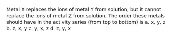 Metal X replaces the ions of metal Y from solution, but it cannot replace the ions of metal Z from solution, The order these metals should have in the activity series (from top to bottom) is a. x, y, z b. z, x, y c. y, x, z d. z, y, x