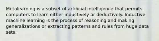 Metalearning is a subset of artificial intelligence that permits computers to learn either inductively or deductively. Inductive machine learning is the process of reasoning and making generalizations or extracting patterns and rules from huge data sets.