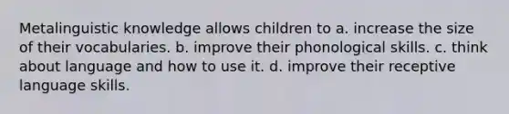 Metalinguistic knowledge allows children to a. increase the size of their vocabularies. b. improve their phonological skills. c. think about language and how to use it. d. improve their receptive language skills.