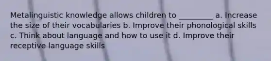 Metalinguistic knowledge allows children to _________ a. Increase the size of their vocabularies b. Improve their phonological skills c. Think about language and how to use it d. Improve their receptive language skills