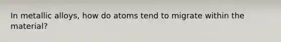 In metallic alloys, how do atoms tend to migrate within the material?