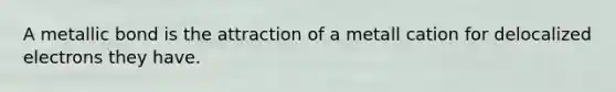 A metallic bond is the attraction of a metall cation for delocalized electrons they have.