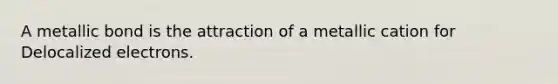 A metallic bond is the attraction of a metallic cation for Delocalized electrons.