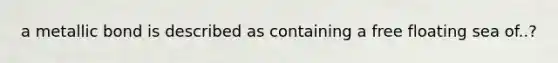 a metallic bond is described as containing a free floating sea of..?