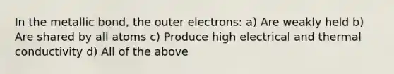 In the metallic bond, the outer electrons: a) Are weakly held b) Are shared by all atoms c) Produce high electrical and thermal conductivity d) All of the above