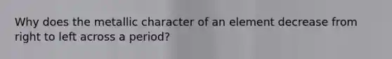 Why does the metallic character of an element decrease from right to left across a period?