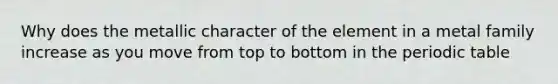 Why does the metallic character of the element in a metal family increase as you move from top to bottom in the periodic table