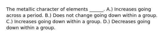 The metallic character of elements ______. A.) Increases going across a period. B.) Does not change going down within a group. C.) Increases going down within a group. D.) Decreases going down within a group.