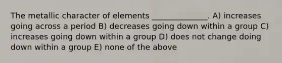 The metallic character of elements ______________. A) increases going across a period B) decreases going down within a group C) increases going down within a group D) does not change doing down within a group E) none of the above