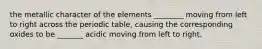 the metallic character of the elements ________ moving from left to right across the periodic table, causing the corresponding oxides to be _______ acidic moving from left to right.