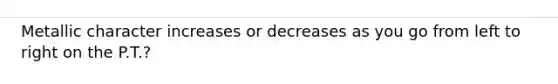Metallic character increases or decreases as you go from left to right on the P.T.?