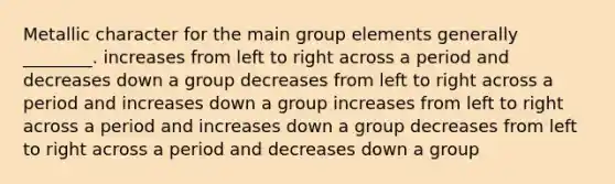 Metallic character for the main group elements generally ________. increases from left to right across a period and decreases down a group decreases from left to right across a period and increases down a group increases from left to right across a period and increases down a group decreases from left to right across a period and decreases down a group