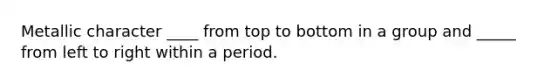 Metallic character ____ from top to bottom in a group and _____ from left to right within a period.