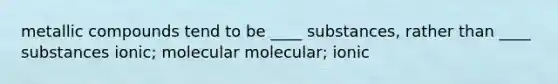 metallic compounds tend to be ____ substances, rather than ____ substances ionic; molecular molecular; ionic