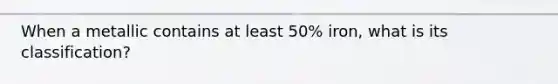 When a metallic contains at least 50% iron, what is its classification?