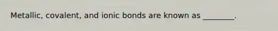 Metallic, covalent, and ionic bonds are known as ________.