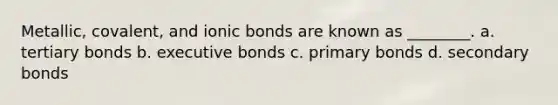 Metallic, covalent, and ionic bonds are known as ________. a. tertiary bonds b. executive bonds c. primary bonds d. secondary bonds