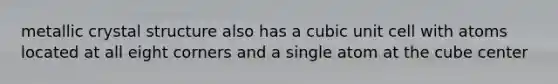 metallic crystal structure also has a cubic unit cell with atoms located at all eight corners and a single atom at the cube center