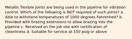 Metallic flexible joints are being used in the pipeline for vibration control. Which of the following is NOT required of such joints? a. Able to withstand temperatures of 1000 degrees Fahrenheit? b. Provided with brazing extensions to allow brazing into the pipeline c. Received on the job site with certification of cleanliness d. Suitable for service at 150 psig or above