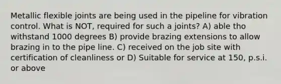 Metallic flexible joints are being used in the pipeline for vibration control. What is NOT, required for such a joints? A) able tho withstand 1000 degrees B) provide brazing extensions to allow brazing in to the pipe line. C) received on the job site with certification of cleanliness or D) Suitable for service at 150, p.s.i. or above