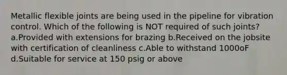 Metallic flexible joints are being used in the pipeline for vibration control. Which of the following is NOT required of such joints? a.Provided with extensions for brazing b.Received on the jobsite with certification of cleanliness c.Able to withstand 1000oF d.Suitable for service at 150 psig or above