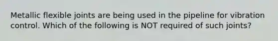 Metallic flexible joints are being used in the pipeline for vibration control. Which of the following is NOT required of such joints?