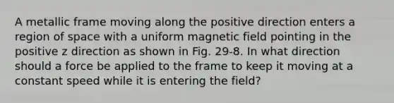 A metallic frame moving along the positive direction enters a region of space with a uniform magnetic field pointing in the positive z direction as shown in Fig. 29-8. In what direction should a force be applied to the frame to keep it moving at a constant speed while it is entering the field?