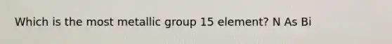Which is the most metallic group 15 element? N As Bi