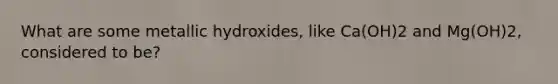 What are some metallic hydroxides, like Ca(OH)2 and Mg(OH)2, considered to be?