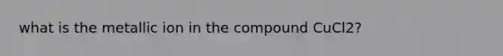 what is the metallic ion in the compound CuCl2?